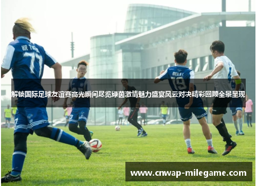 解锁国际足球友谊赛高光瞬间尽览绿茵激情魅力盛宴风云对决精彩回顾全景呈现
