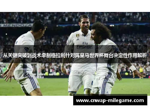 从关键突破到战术牵制格拉利什对阵皇马世界杯舞台决定性作用解析